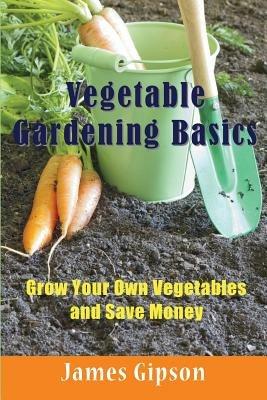 Vegetable Gardening Basics: Grow Your Own Vegetables and Save Money - James Gipson - cover