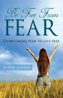 Be Free from Fear: Overcoming Fear to Live Free - Denise Lorenz - cover