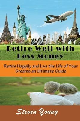 Retire Well with Less Money: Retire Happily and Live the Life of Your Dreams: An Ultimate Guide - Steven Young - cover