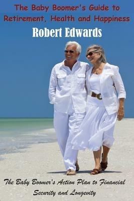 The Baby Boomer's Guide To Retirement, Health & Happiness: The Baby Boomer's Action Plan to Financial Security and Longevity - Robert Edwards - cover