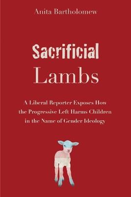 Sacrificial Lambs: A Liberal Reporter Exposes How the Progressive Left Harms Children in the Name of Gender Ideology - Anita Bartholomew - cover