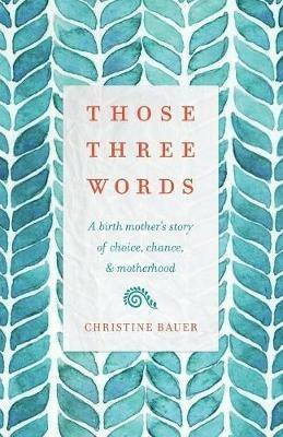 Those Three Words: A Birth Mother's Story of Choice, Chance, and Motherhood - Christine Bauer - cover