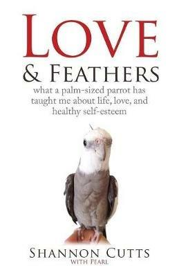 Love & Feathers: What a Palm-Sized Parrot Has Taught Me About Life, Love, and Healthy Self-Esteem - Shannon Cutts - cover