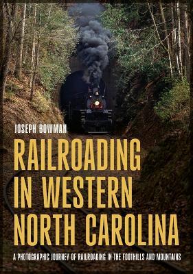Railroading in Western North Carolina: A Photographic Journey of Railroading in the Foothills and Mountains - Joseph Bowman - cover