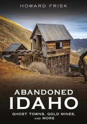Abandoned Idaho: Ghost Towns, Gold Mines, and More - Howard Frisk - cover