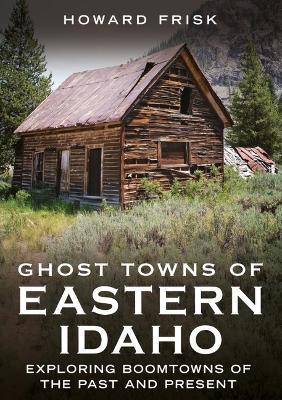 Ghost Towns of Eastern Idaho: Exploring Boomtowns of the Past and Present - Howard Frisk - cover