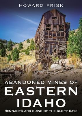 Abandoned Mines of Eastern Idaho: Remnants and Ruins of the Glory Days - Howard Frisk - cover