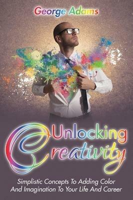 Unlocking Creativity: Simplistic Concepts To Adding Color And Imagination To Your Life And Career - George Adams - cover