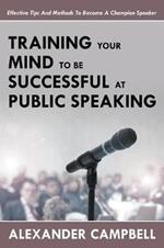 Training Your Mind To Be Successful At Public Speaking: Effective Tips And Methods To Become A Champion Speaker