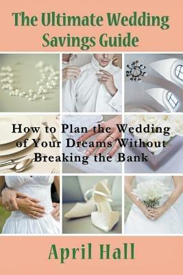 The Ultimate Wedding Savings Guide: How to Plan the Wedding of Your Dreams Without Breaking the Bank - April Hall - cover