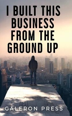 I Built This Business From The Ground Up: The Ultimate Guide to Business Success - Galeron Press - cover