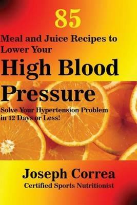 85 Meal and Juice Recipes to Lower Your High Blood Pressure: Solve Your Hypertension Problem in 12 Days or Less! - Joseph Correa - cover
