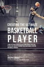 Creating the Ultimate Basketball Player: Learn the Secrets Used by the Best Professional Basketball Players and Coaches to Improve Your Conditioning, Nutrition, and Mental Toughness