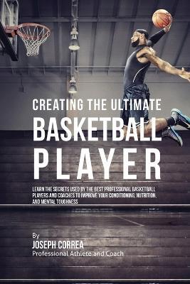 Creating the Ultimate Basketball Player: Learn the Secrets Used by the Best Professional Basketball Players and Coaches to Improve Your Conditioning, Nutrition, and Mental Toughness - Joseph Correa - cover