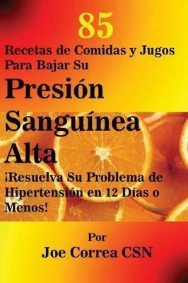 85 Recetas de Comidas y Jugos Para Bajar Su Presion Sanguinea Alta: !Resuelva Su Problema de Hipertension en 12 Dias o Menos! - Joe Correa - cover