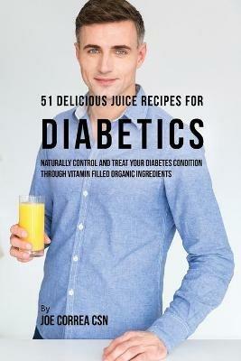 51 Delicious Juice Recipes for Diabetics: Naturally Control and Treat Your Diabetes Condition through Vitamin Filled Organic Ingredients - Joe Correa - cover