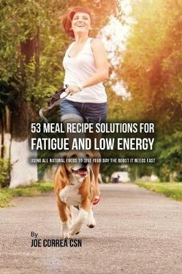 53 Meal Recipe Solutions for Fatigue and Low Energy: Using All Natural Foods to Give Your Day the Boost it Needs Fast - Joe Correa - cover