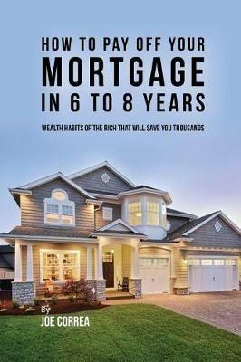 How to pay off your mortgage in 6 to 8 years: Wealth habits of the rich that will save you thousands - Joe Correa - cover