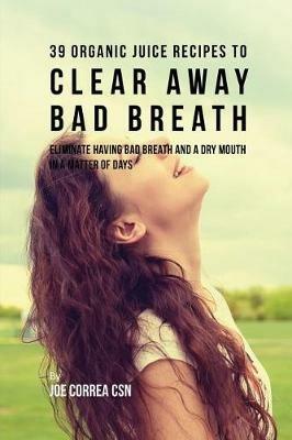 39 Organic Juice Recipes to Clear Away Bad Breath: Eliminate Having Bad Breath and a Dry Mouth in a Matter of Days - Joe Correa - cover
