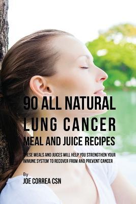90 All Natural Lung Cancer Meal and Juice Recipes: These Meals and Juices Will Help You Strengthen Your Immune System to Recover from and Prevent Cancer - Joe Correa - cover