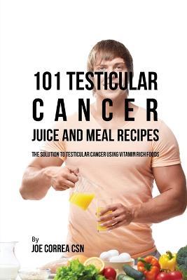 101 Testicular Cancer Juice and Meal Recipes: The Solution to Testicular Cancer Using Vitamin Rich Foods - Joe Correa - cover