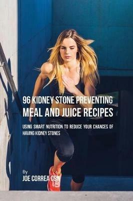 96 Kidney Stone Preventing Meal and Juice Recipes: Using Smart Nutrition to Reduce Your Chances to Having Kidney Stones - Joe Correa - cover