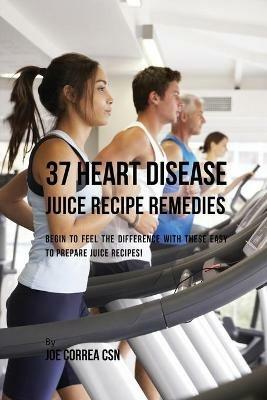 37 Heart Disease Juice Recipe Remedies: Begin to Feel the Difference with These Easy to Prepare Juice Recipes! - Joe Correa - cover