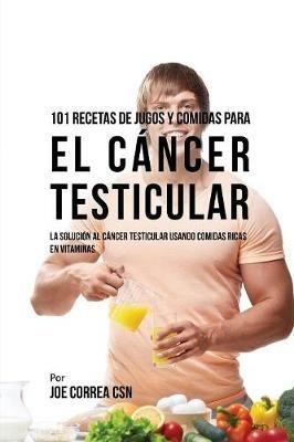 101 Recetas de Jugos Y Comidas Para El Cancer Testicular: La Solucion AL Cancer Testicular Usando Comidas Ricas En Vitaminas - Joe Correa - cover