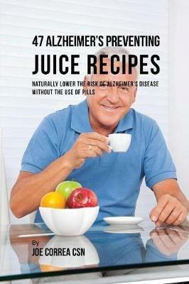 47 Alzheimer's Preventing Juice Recipes: Naturally Lower the Risk of Alzheimer's disease without the use of Pills - Joe Correa - cover