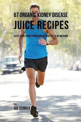 67 Organic Kidney Disease Juice Recipes: Solve Your Kidney Problems without Pills or Medicine - Joe Correa - cover