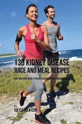 130 Kidney Disease Juice and Meal Recipes: Give Your Body What It Needs to Recover Fast and Naturally - Joe Correa - cover