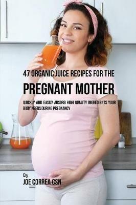 47 Organic Juice Recipes for the Pregnant Mother: Quickly and Easily Absorb High Quality Ingredients Your Body Needs During Pregnancy - Joe Correa - cover