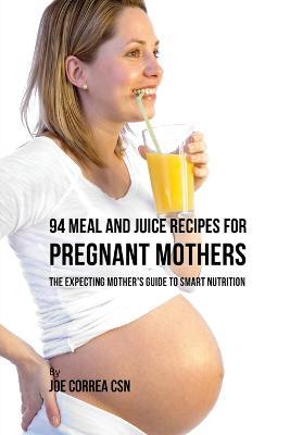 94 Meal and Juice Recipes for Pregnant Mothers: The Expecting Mother's Guide to Smart Nutrition - Joe Correa - cover