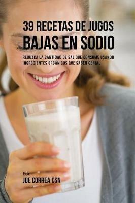 39 Recetas de Jugos Bajas En Sodio: Reduzca la Cantidad de Sal Que Consume Usando Ingredientes Organicos Que Saben Genial - Joe Correa - cover