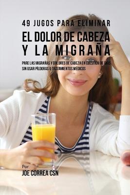 49 Jugos Para Solucionar el Dolor de Cabeza y la Migrana: Pare las Migranas y Dolores de Cabeza En Cuestion de Dia Sin Pildoras o Tratamientos Medicos - Joe Correa - cover