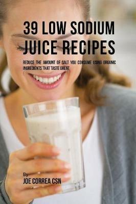 39 Low Sodium Juice Recipes: Reduce the Amount of Salt You Consume Using Organic Ingredients that Taste Great - Joe Correa - cover