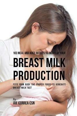 103 Meal and Juice Recipes to Increase Your Breast Milk Production: Feed Your Body the Proper Foods to Generate Breast Milk Fast - Joe Correa - cover