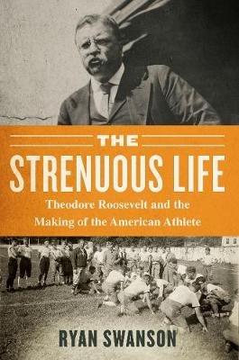The Strenuous Life: Theodore Roosevelt and the Making of the American Athlete - Ryan Swanson - cover