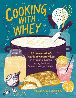 Cooking with Whey: A Cheesemaker's Guide to Using Whey in Probiotic Drinks, Savory Dishes, Sweet Treats, and More - Claudia Lucero - cover