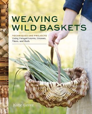 Weaving Wild Baskets: Techniques and Projects Using Foraged Leaves, Grasses, Vines, and Bark - Katie Grove - cover