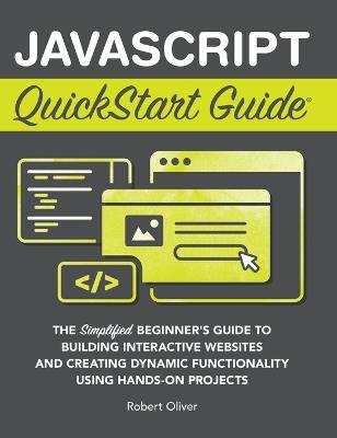 JavaScript QuickStart Guide: The Simplified Beginner's Guide to Building Interactive Websites and Creating Dynamic Functionality Using Hands-On Projects - Robert Oliver - cover