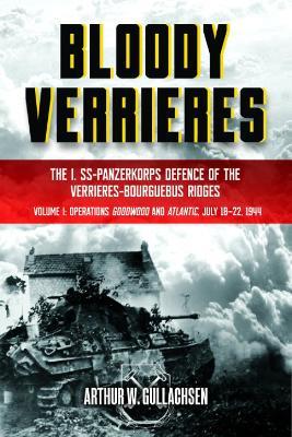 Bloody Verrieres: The I. SS-Panzerkorps' Defence of the Verrières-Bourguebus Ridges: Volume I: Operations Goodwood and Atlantic, 18-22 July 1944 - Arthur W Gullachsen - cover