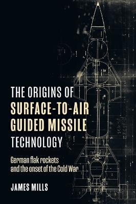 The Origins of Surface-to-Air Guided Missile Technology: German Flak Rockets and the Onset of the Cold War - James Mills - cover
