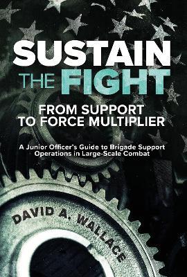 Sustain the Fight: From Support to Force Multiplier: A Junior Officer's Guide to Brigade Support Operations in Large-Scale Combat - David A. Wallace - cover