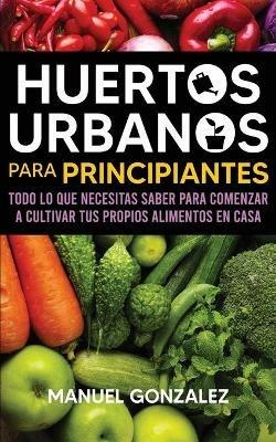 Huertos urbanos para principiantes: Todo lo que necesitas saber para comenzar a cultivar tus propios alimentos en casa - Manuel Gonzalez - cover
