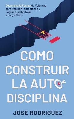 Como construir la autodisciplina: Desarrolla la fuerza de voluntad para resistir tentaciones y lograr tus objetivos a largo plazo - Jose Rodriguez - cover
