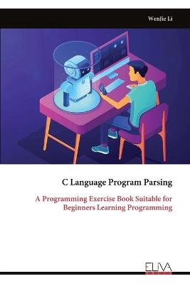 C Language Program Parsing: A Programming Exercise Book Suitable for Beginners Learning Programming - Wenjie Li - cover