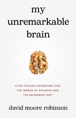 My Unremarkable Brain: A Fat-Fueled Adventure into the World of Epilepsy and the Ketogenic Diet - David Moore Robinson - cover