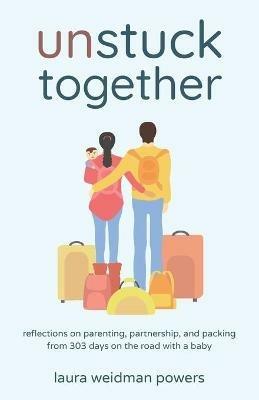 Unstuck Together: Reflections on Parenting, Partnership, and Packing from 303 Days on the Road with a Baby - Laura Weidman Powers - cover
