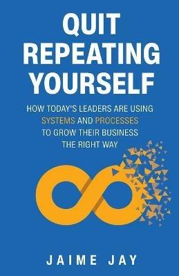 Quit Repeating Yourself: How Today's Leaders Are Using Systems and Processes to Grow Their Business The Right Way - Jaime Jay - cover